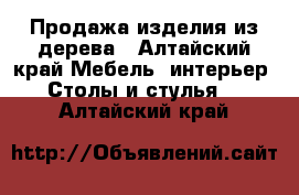 Продажа изделия из дерева - Алтайский край Мебель, интерьер » Столы и стулья   . Алтайский край